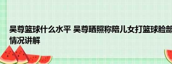 吴尊篮球什么水平 吴尊晒照称陪儿女打篮球脸部受伤 基本情况讲解