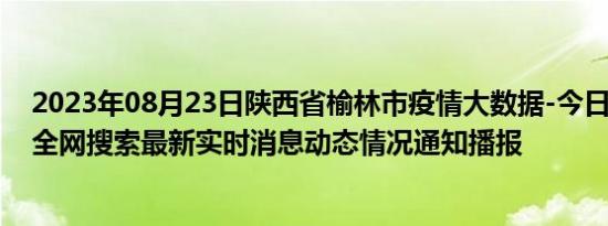 2023年08月23日陕西省榆林市疫情大数据-今日/今天疫情全网搜索最新实时消息动态情况通知播报