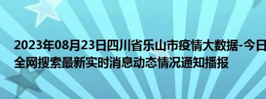 2023年08月23日四川省乐山市疫情大数据-今日/今天疫情全网搜索最新实时消息动态情况通知播报