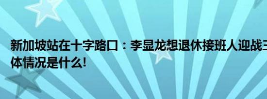 新加坡站在十字路口：李显龙想退休接班人迎战三大难题 具体情况是什么!