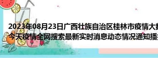 2023年08月23日广西壮族自治区桂林市疫情大数据-今日/今天疫情全网搜索最新实时消息动态情况通知播报