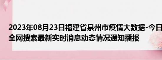 2023年08月23日福建省泉州市疫情大数据-今日/今天疫情全网搜索最新实时消息动态情况通知播报