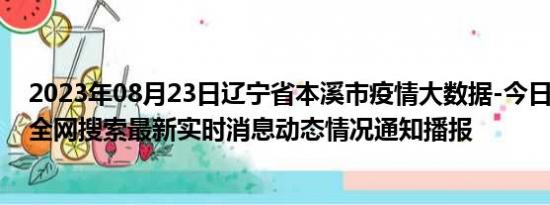 2023年08月23日辽宁省本溪市疫情大数据-今日/今天疫情全网搜索最新实时消息动态情况通知播报