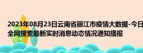 2023年08月23日云南省丽江市疫情大数据-今日/今天疫情全网搜索最新实时消息动态情况通知播报