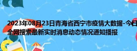 2023年08月23日青海省西宁市疫情大数据-今日/今天疫情全网搜索最新实时消息动态情况通知播报