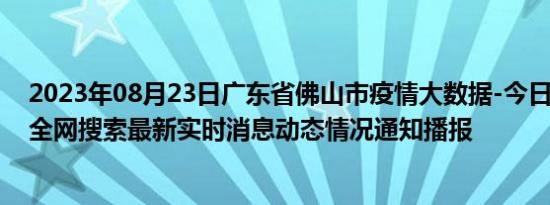 2023年08月23日广东省佛山市疫情大数据-今日/今天疫情全网搜索最新实时消息动态情况通知播报