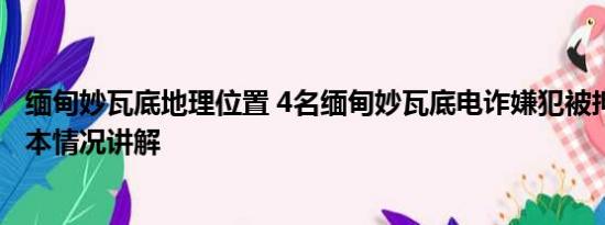 缅甸妙瓦底地理位置 4名缅甸妙瓦底电诈嫌犯被押解回国 基本情况讲解