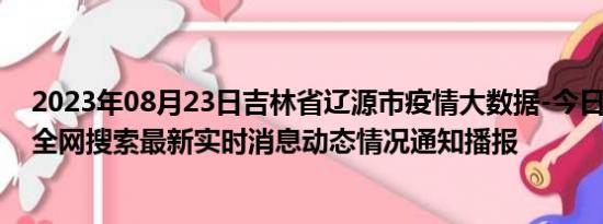 2023年08月23日吉林省辽源市疫情大数据-今日/今天疫情全网搜索最新实时消息动态情况通知播报