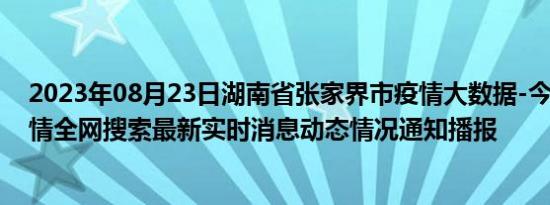 2023年08月23日湖南省张家界市疫情大数据-今日/今天疫情全网搜索最新实时消息动态情况通知播报