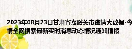 2023年08月23日甘肃省嘉峪关市疫情大数据-今日/今天疫情全网搜索最新实时消息动态情况通知播报