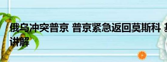 俄乌冲突普京 普京紧急返回莫斯科 基本情况讲解