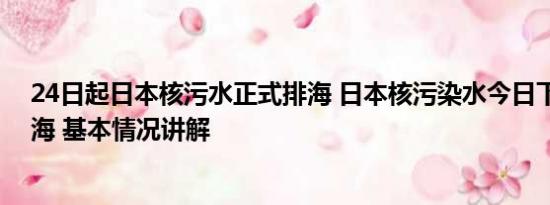24日起日本核污水正式排海 日本核污染水今日下午开始排海 基本情况讲解