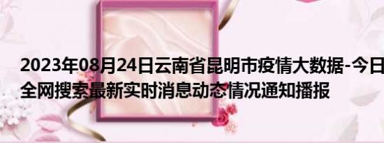 2023年08月24日云南省昆明市疫情大数据-今日/今天疫情全网搜索最新实时消息动态情况通知播报