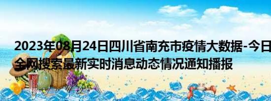 2023年08月24日四川省南充市疫情大数据-今日/今天疫情全网搜索最新实时消息动态情况通知播报