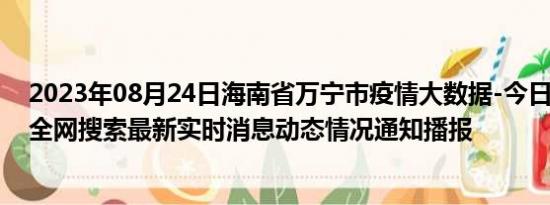 2023年08月24日海南省万宁市疫情大数据-今日/今天疫情全网搜索最新实时消息动态情况通知播报