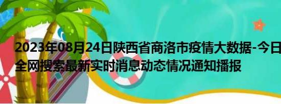 2023年08月24日陕西省商洛市疫情大数据-今日/今天疫情全网搜索最新实时消息动态情况通知播报