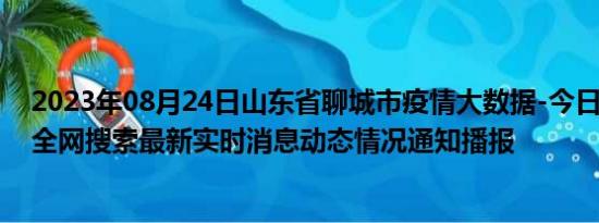 2023年08月24日山东省聊城市疫情大数据-今日/今天疫情全网搜索最新实时消息动态情况通知播报