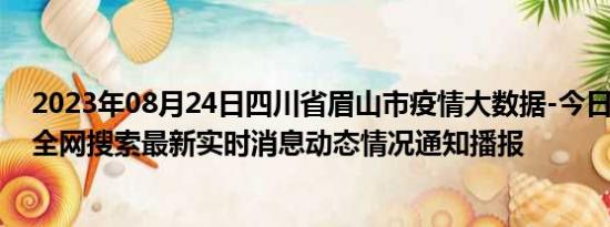 2023年08月24日四川省眉山市疫情大数据-今日/今天疫情全网搜索最新实时消息动态情况通知播报