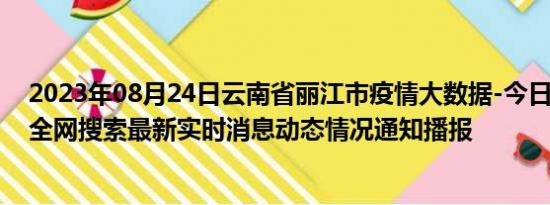 2023年08月24日云南省丽江市疫情大数据-今日/今天疫情全网搜索最新实时消息动态情况通知播报