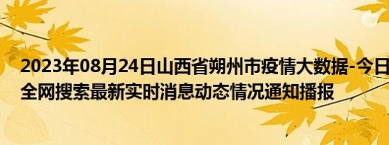 2023年08月24日山西省朔州市疫情大数据-今日/今天疫情全网搜索最新实时消息动态情况通知播报