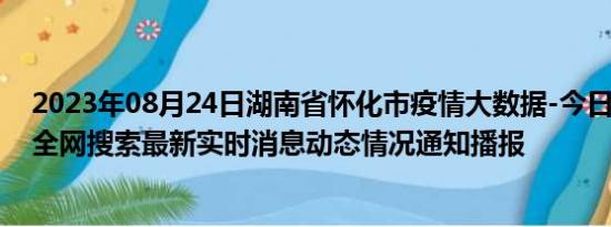 2023年08月24日湖南省怀化市疫情大数据-今日/今天疫情全网搜索最新实时消息动态情况通知播报