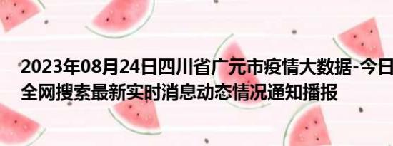 2023年08月24日四川省广元市疫情大数据-今日/今天疫情全网搜索最新实时消息动态情况通知播报