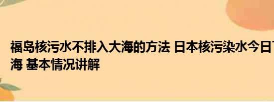 福岛核污水不排入大海的方法 日本核污染水今日下午开始排海 基本情况讲解