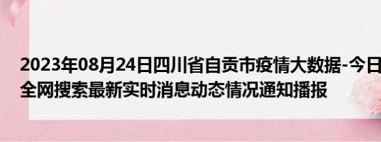 2023年08月24日四川省自贡市疫情大数据-今日/今天疫情全网搜索最新实时消息动态情况通知播报