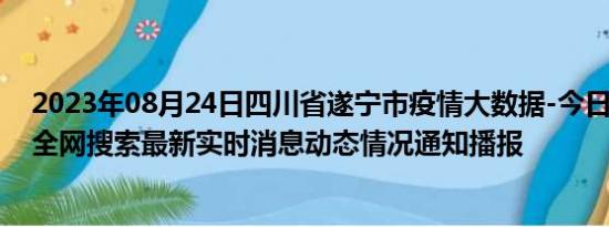 2023年08月24日四川省遂宁市疫情大数据-今日/今天疫情全网搜索最新实时消息动态情况通知播报