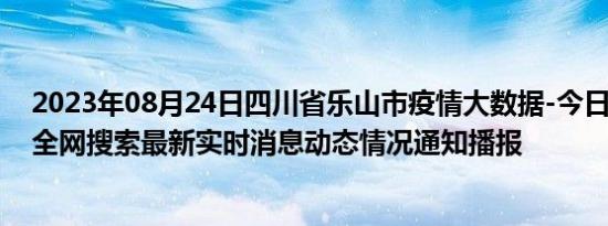 2023年08月24日四川省乐山市疫情大数据-今日/今天疫情全网搜索最新实时消息动态情况通知播报