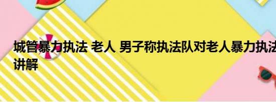 城管暴力执法 老人 男子称执法队对老人暴力执法 基本情况讲解