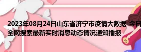 2023年08月24日山东省济宁市疫情大数据-今日/今天疫情全网搜索最新实时消息动态情况通知播报