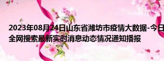 2023年08月24日山东省潍坊市疫情大数据-今日/今天疫情全网搜索最新实时消息动态情况通知播报