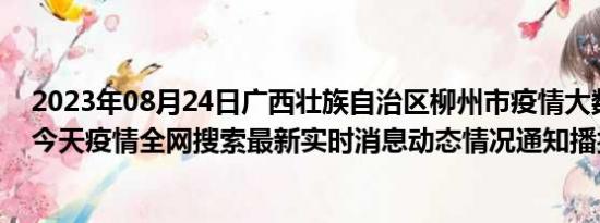 2023年08月24日广西壮族自治区柳州市疫情大数据-今日/今天疫情全网搜索最新实时消息动态情况通知播报