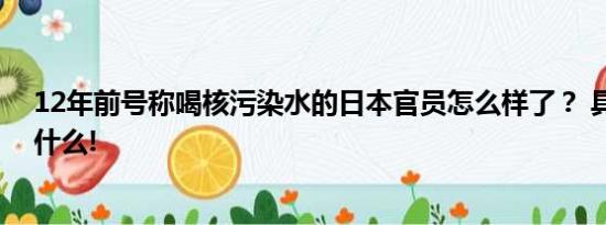 12年前号称喝核污染水的日本官员怎么样了？ 具体情况是什么!