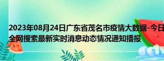 2023年08月24日广东省茂名市疫情大数据-今日/今天疫情全网搜索最新实时消息动态情况通知播报