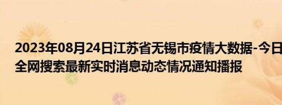 2023年08月24日江苏省无锡市疫情大数据-今日/今天疫情全网搜索最新实时消息动态情况通知播报