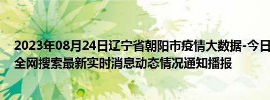 2023年08月24日辽宁省朝阳市疫情大数据-今日/今天疫情全网搜索最新实时消息动态情况通知播报