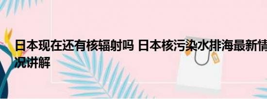 日本现在还有核辐射吗 日本核污染水排海最新情况 基本情况讲解