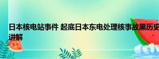 日本核电站事件 起底日本东电处理核事故黑历史 基本情况讲解