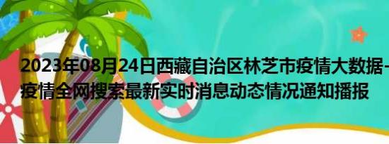 2023年08月24日西藏自治区林芝市疫情大数据-今日/今天疫情全网搜索最新实时消息动态情况通知播报