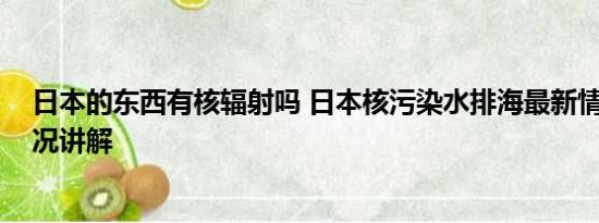 日本的东西有核辐射吗 日本核污染水排海最新情况 基本情况讲解