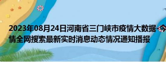 2023年08月24日河南省三门峡市疫情大数据-今日/今天疫情全网搜索最新实时消息动态情况通知播报