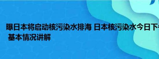 曝日本将启动核污染水排海 日本核污染水今日下午开始排海 基本情况讲解