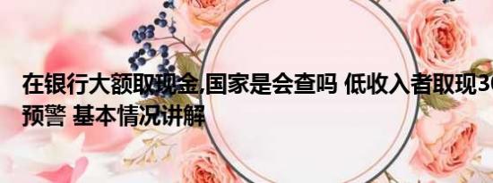 在银行大额取现金,国家是会查吗 低收入者取现3000万触发预警 基本情况讲解