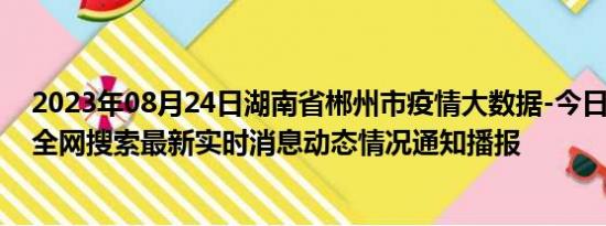 2023年08月24日湖南省郴州市疫情大数据-今日/今天疫情全网搜索最新实时消息动态情况通知播报