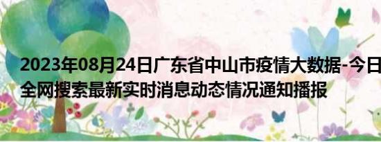 2023年08月24日广东省中山市疫情大数据-今日/今天疫情全网搜索最新实时消息动态情况通知播报