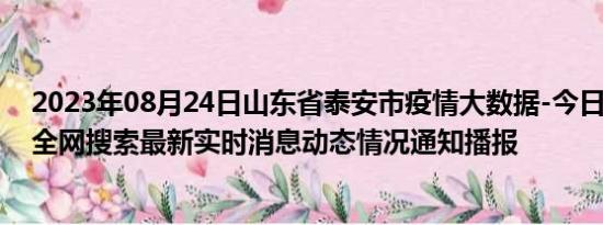 2023年08月24日山东省泰安市疫情大数据-今日/今天疫情全网搜索最新实时消息动态情况通知播报