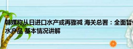 韩媒称从日进口水产或再骤减 海关总署：全面暂停进口日本水产品 基本情况讲解