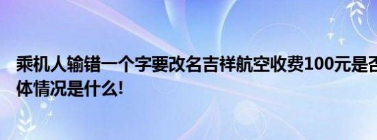 乘机人输错一个字要改名吉祥航空收费100元是否合理？ 具体情况是什么!